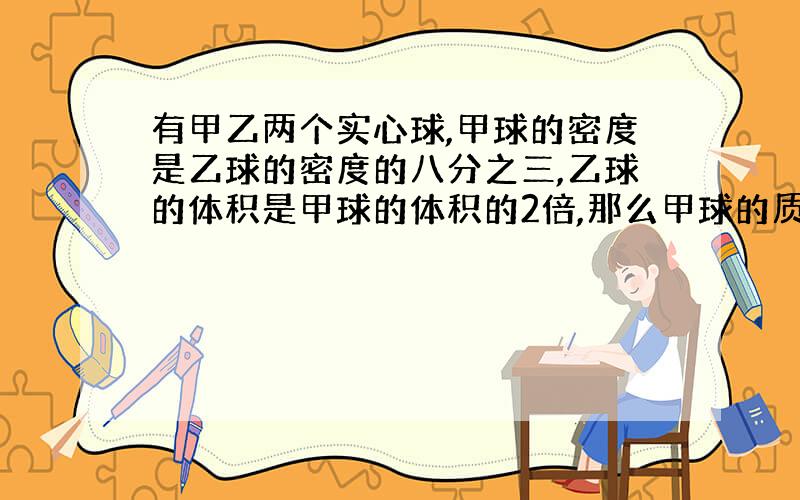 有甲乙两个实心球,甲球的密度是乙球的密度的八分之三,乙球的体积是甲球的体积的2倍,那么甲球的质量是乙球的质量的