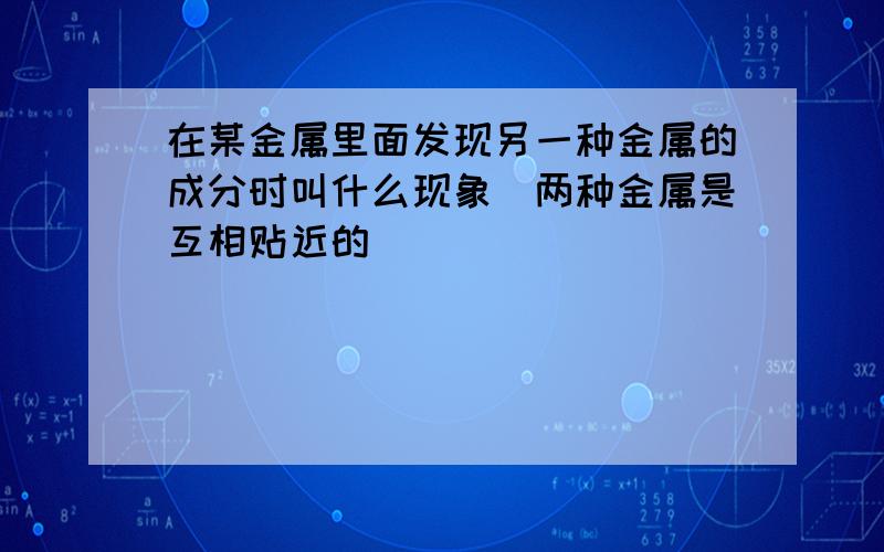 在某金属里面发现另一种金属的成分时叫什么现象（两种金属是互相贴近的）