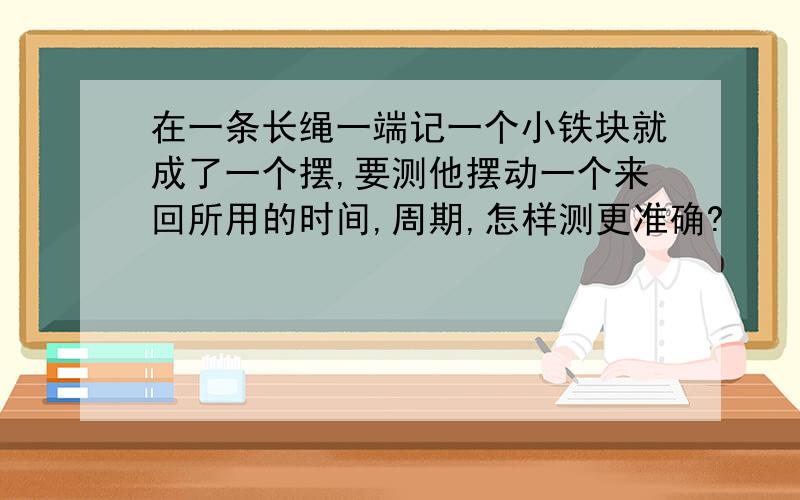 在一条长绳一端记一个小铁块就成了一个摆,要测他摆动一个来回所用的时间,周期,怎样测更准确?