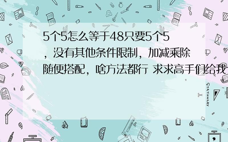 5个5怎么等于48只要5个5，没有其他条件限制，加减乘除随便搭配，啥方法都行 求求高手们给我个办法哦，女朋友说要是算不出