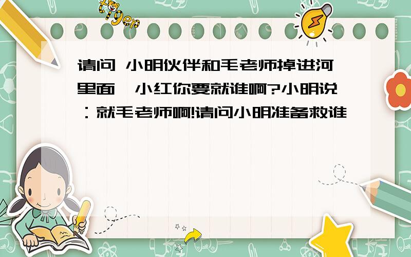 请问 小明伙伴和毛老师掉进河里面,小红你要就谁啊?小明说：就毛老师啊!请问小明准备救谁