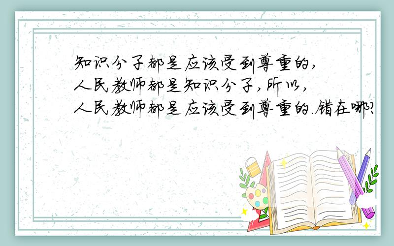 知识分子都是应该受到尊重的,人民教师都是知识分子,所以,人民教师都是应该受到尊重的.错在哪?