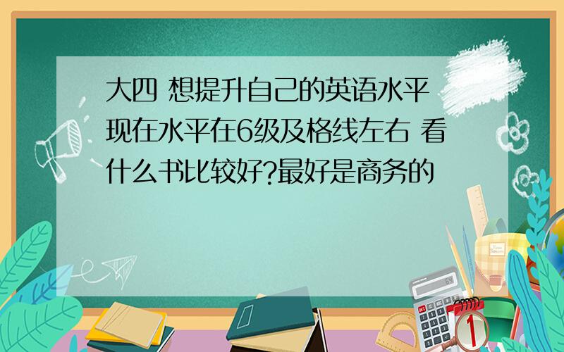 大四 想提升自己的英语水平 现在水平在6级及格线左右 看什么书比较好?最好是商务的