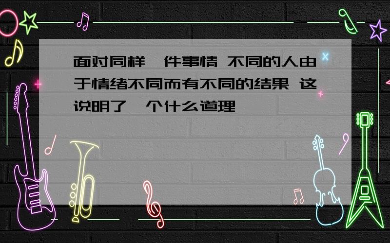 面对同样一件事情 不同的人由于情绪不同而有不同的结果 这说明了一个什么道理