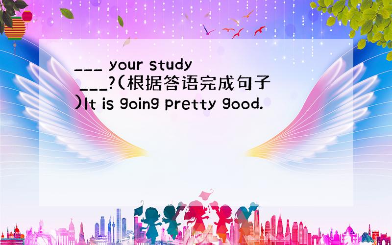 ___ your study ___?(根据答语完成句子)It is going pretty good.