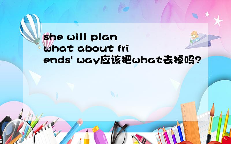 she will plan what about friends' way应该把what去掉吗?