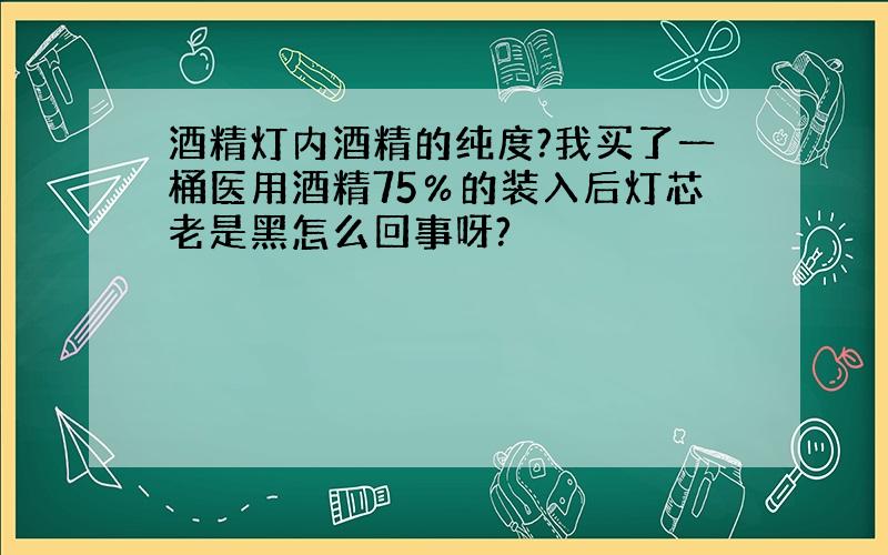 酒精灯内酒精的纯度?我买了一桶医用酒精75％的装入后灯芯老是黑怎么回事呀?