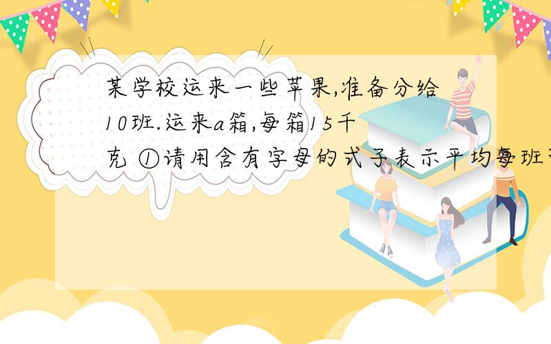 某学校运来一些苹果,准备分给10班.运来a箱,每箱15千克 ①请用含有字母的式子表示平均每班可分得多少千克