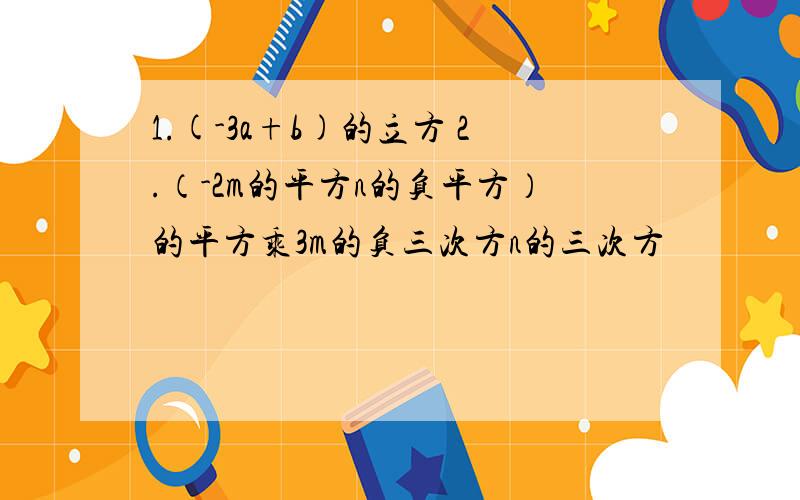 1.(-3a+b)的立方 2.（-2m的平方n的负平方）的平方乘3m的负三次方n的三次方