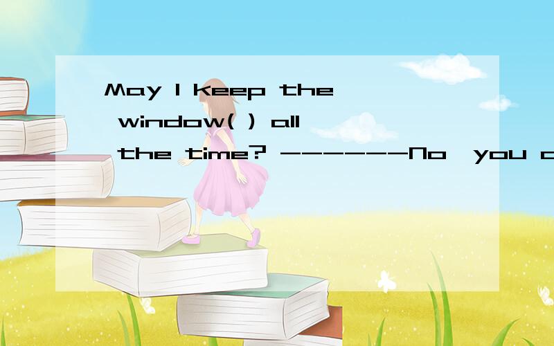 May I keep the window( ) all the time? ------No,you can't. A