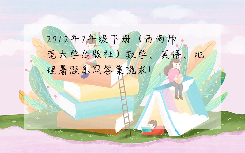 2012年7年级下册（西南师范大学出版社）数学、英语、地理暑假乐园答案跪求!