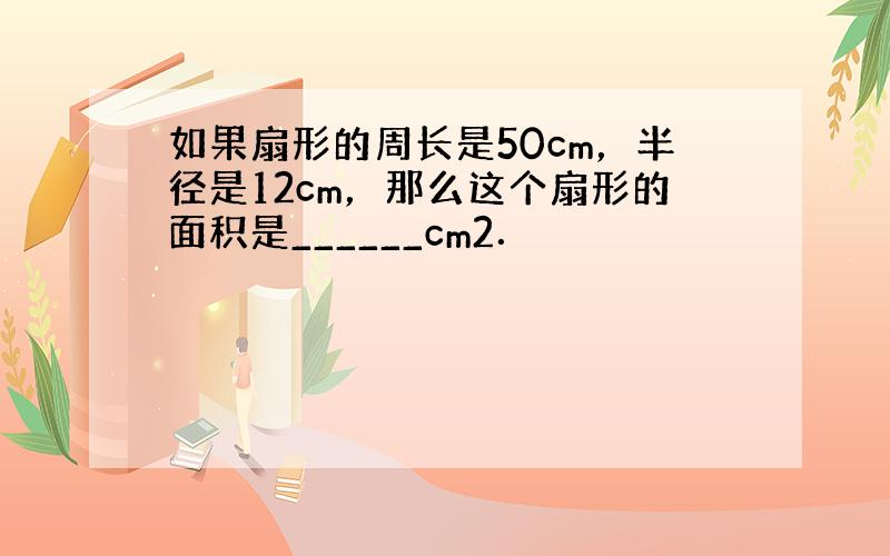 如果扇形的周长是50cm，半径是12cm，那么这个扇形的面积是______cm2．