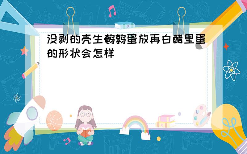 没剥的壳生鹌鹑蛋放再白醋里蛋的形状会怎样