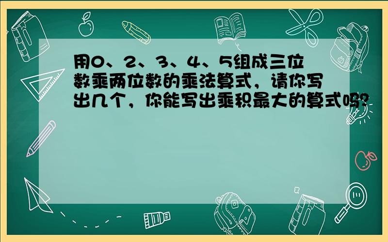 用0、2、3、4、5组成三位数乘两位数的乘法算式，请你写出几个，你能写出乘积最大的算式吗？