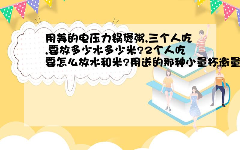 用美的电压力锅煲粥,三个人吃,要放多少水多少米?2个人吃要怎么放水和米?用送的那种小量杯衡量一下,谢