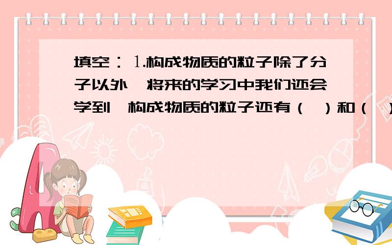 填空：⒈构成物质的粒子除了分子以外,将来的学习中我们还会学到,构成物质的粒子还有（ ）和（ ）.⒉小