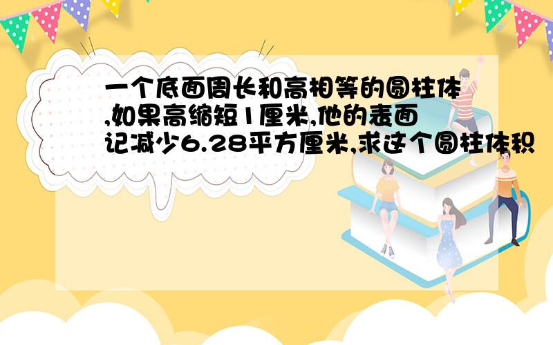 一个底面周长和高相等的圆柱体,如果高缩短1厘米,他的表面记减少6.28平方厘米,求这个圆柱体积