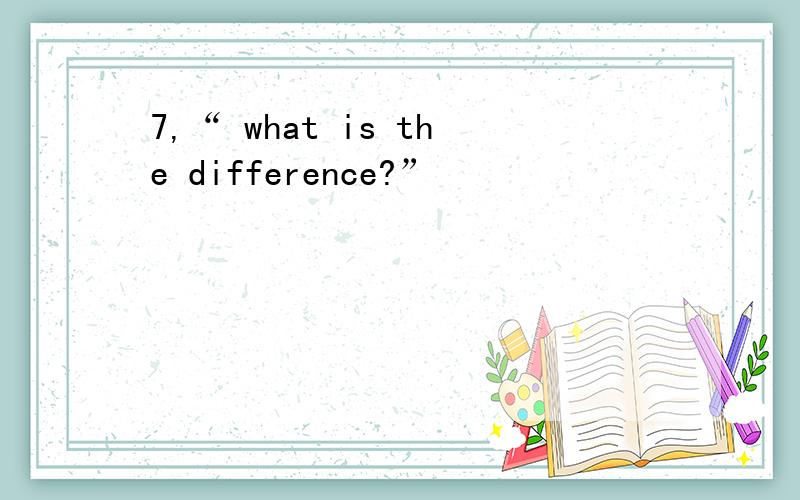 7,“ what is the difference?”