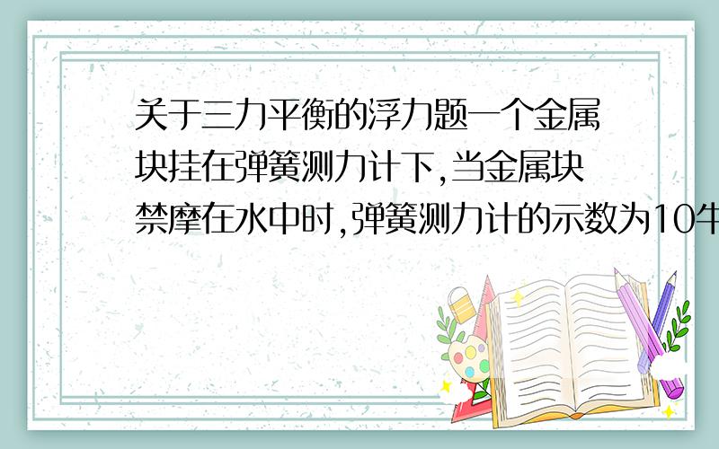 关于三力平衡的浮力题一个金属块挂在弹簧测力计下,当金属块禁摩在水中时,弹簧测力计的示数为10牛,已知：p金=9000千克