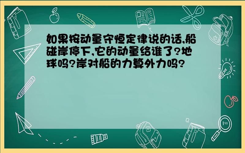 如果按动量守恒定律说的话,船碰岸停下,它的动量给谁了?地球吗?岸对船的力算外力吗?