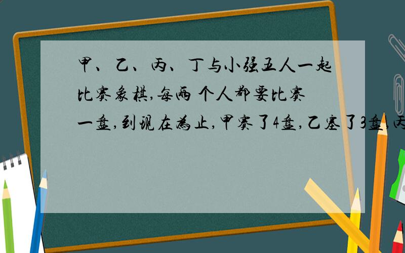 甲、乙、丙、丁与小强五人一起比赛象棋,每两 个人都要比赛一盘,到现在为止,甲赛了4盘,乙塞了3盘,丙塞2盘,丁塞了1盘,