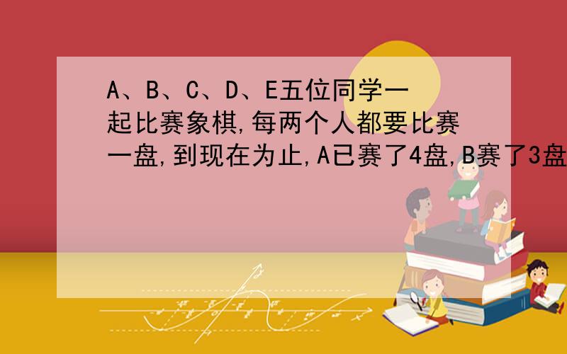 A、B、C、D、E五位同学一起比赛象棋,每两个人都要比赛一盘,到现在为止,A已赛了4盘,B赛了3盘,