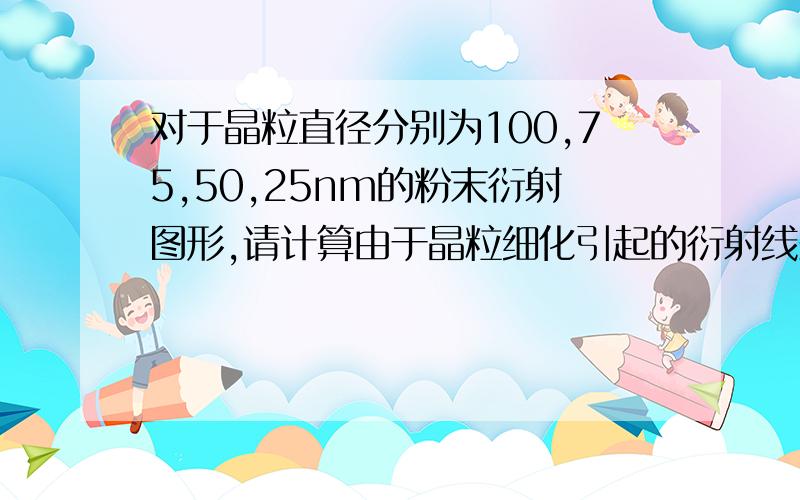 对于晶粒直径分别为100,75,50,25nm的粉末衍射图形,请计算由于晶粒细化引起的衍射线条宽化幅度B（设θ=450,