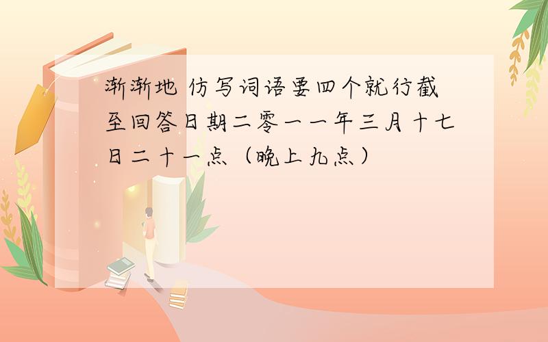 渐渐地 仿写词语要四个就行截至回答日期二零一一年三月十七日二十一点（晚上九点）