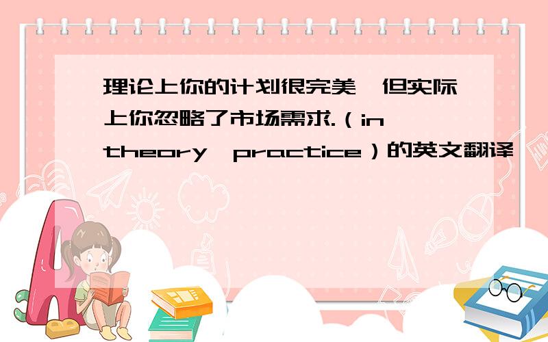 理论上你的计划很完美,但实际上你忽略了市场需求.（in theory,practice）的英文翻译