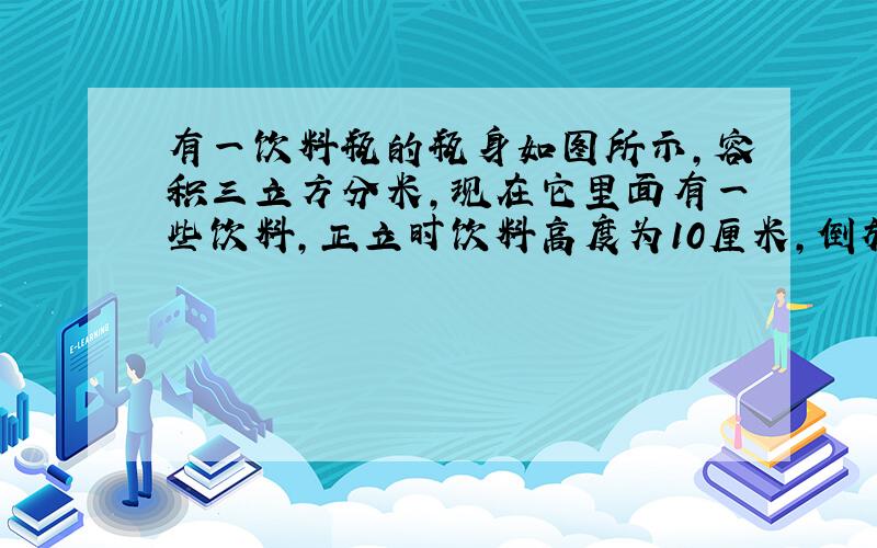 有一饮料瓶的瓶身如图所示,容积三立方分米,现在它里面有一些饮料,正立时饮料高度为10厘米,倒放时空余部分高度为5厘米,问