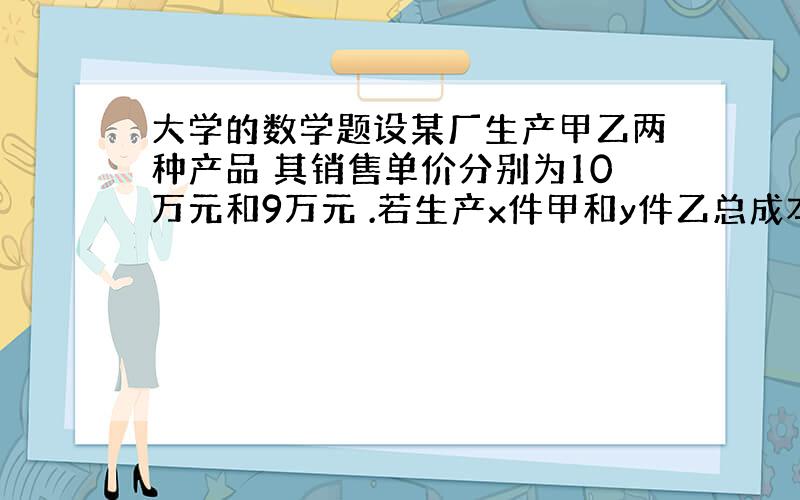 大学的数学题设某厂生产甲乙两种产品 其销售单价分别为10万元和9万元 .若生产x件甲和y件乙总成本为c=400+2x+3