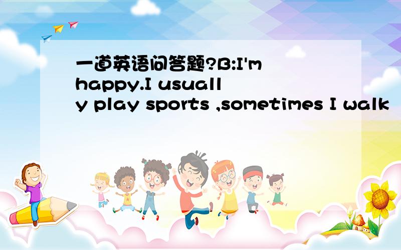 一道英语问答题?B:I'm happy.I usually play sports ,sometimes I walk