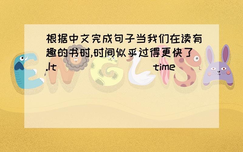 根据中文完成句子当我们在读有趣的书时,时间似乎过得更快了.It ___ ____ time ___ ___ when w