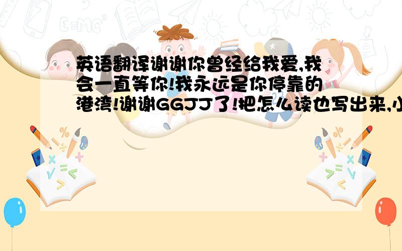 英语翻译谢谢你曾经给我爱,我会一直等你!我永远是你停靠的港湾!谢谢GGJJ了!把怎么读也写出来,小弟英语很烂!我会追加分