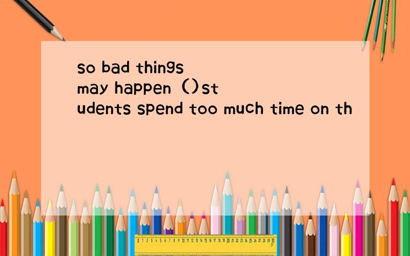 so bad things may happen（)students spend too much time on th