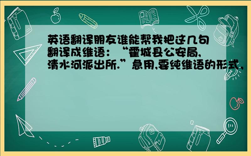 英语翻译朋友谁能帮我把这几句翻译成维语：“霍城县公安局,清水河派出所.”急用,要纯维语的形式，两句分开，要不我自己分不开