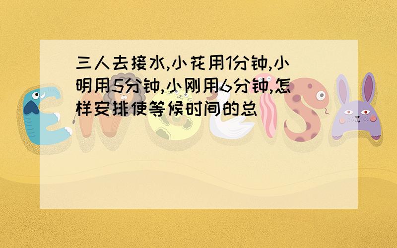 三人去接水,小花用1分钟,小明用5分钟,小刚用6分钟,怎样安排使等候时间的总