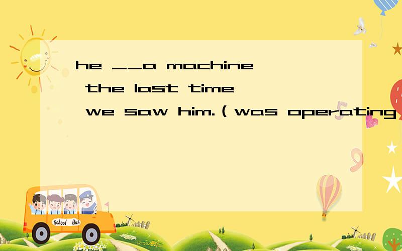 he __a machine the last time we saw him.（was operating）为什么不填