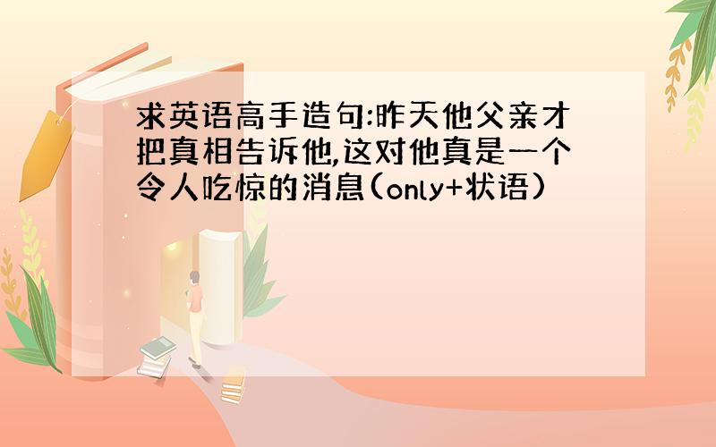 求英语高手造句:昨天他父亲才把真相告诉他,这对他真是一个令人吃惊的消息(only+状语)