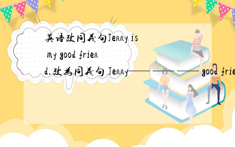 英语改同义句Jenny is my good friend.改为同义句 Jenny—— —— —— good frien