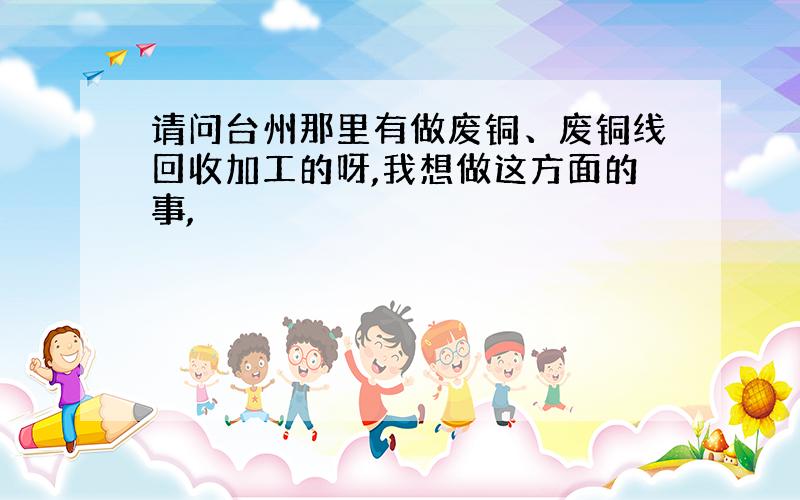 请问台州那里有做废铜、废铜线回收加工的呀,我想做这方面的事,