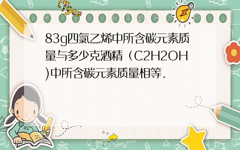 83g四氯乙烯中所含碳元素质量与多少克酒精（C2H2OH)中所含碳元素质量相等.