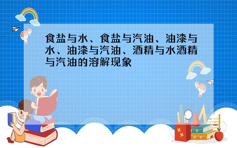 食盐与水、食盐与汽油、油漆与水、油漆与汽油、酒精与水酒精与汽油的溶解现象