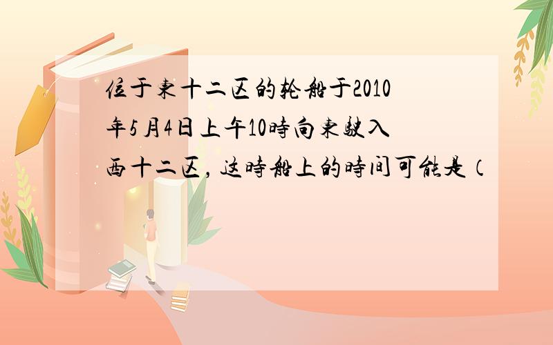 位于东十二区的轮船于2010年5月4日上午10时向东驶入西十二区，这时船上的时间可能是（　　）