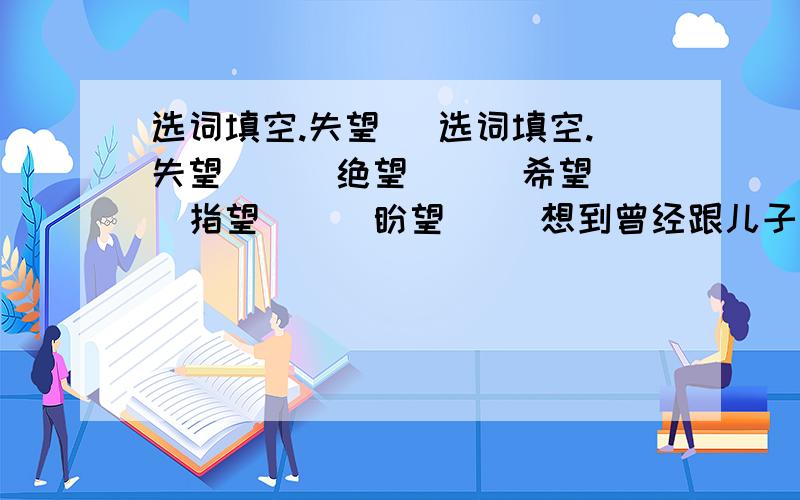 选词填空.失望　 选词填空.失望　　　绝望　　　希望　　　指望　　　盼望 　　想到曾经跟儿子说过的话,年轻的父亲立即从（