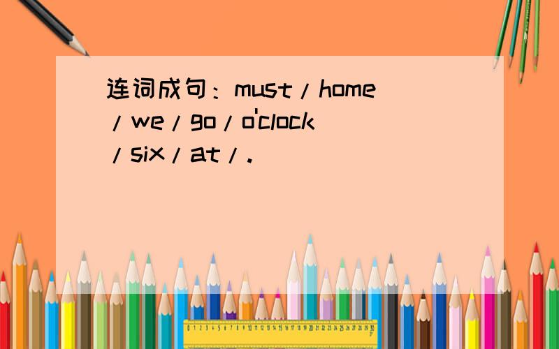 连词成句：must/home/we/go/o'clock/six/at/.