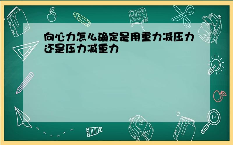 向心力怎么确定是用重力减压力还是压力减重力