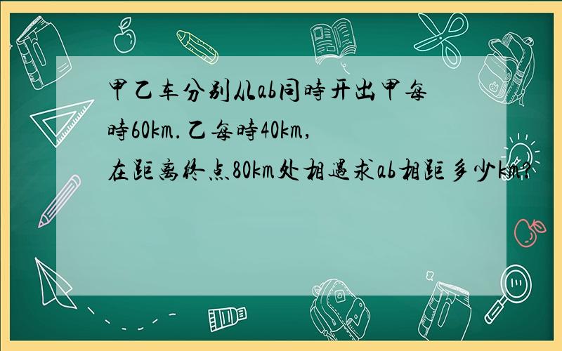 甲乙车分别从ab同时开出甲每时60km.乙每时40km,在距离终点80km处相遇求ab相距多少km?