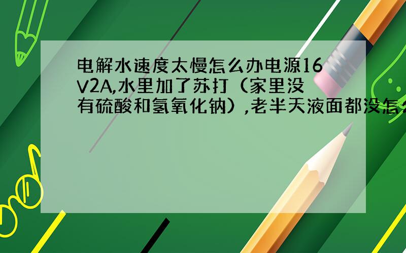 电解水速度太慢怎么办电源16V2A,水里加了苏打（家里没有硫酸和氢氧化钠）,老半天液面都没怎么下降!