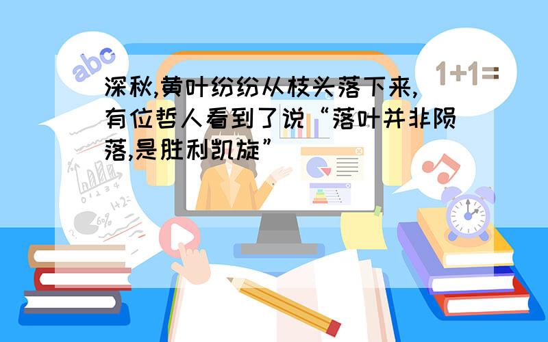 深秋,黄叶纷纷从枝头落下来,有位哲人看到了说“落叶并非陨落,是胜利凯旋”